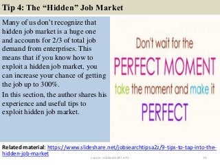 Tip 4: The “Hidden” Job Market
Many of us don’t recognize that
hidden job market is a huge one
and accounts for 2/3 of total job
demand from enterprises. This
means that if you know how to
exploit a hidden job market, you
can increase your chance of getting
the job up to 300%.
In this section, the author shares his
experience and useful tips to
exploit hidden job market.
10
Related material: https://www.slideshare.net/jobsearchtipsa2z/9-tips-to-tap-into-the-
hidden-job-market
source: JobGuide247.info
 