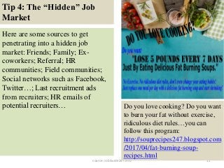 Tip 4: The “Hidden” Job
Market
11
Here are some sources to get
penetrating into a hidden job
market: Friends; Family; Ex-
coworkers; Referral; HR
communities; Field communities;
Social networks such as Facebook,
Twitter…; Last recruitment ads
from recruiters; HR emails of
potential recruiters…
source: JobGuide247.info
Do you love cooking? Do you want
to burn your fat without exercise,
ridiculous diet rules…you can
follow this program:
http://souprecipes247.blogspot.com
/2017/04/fat-burning-soup-
recipes.html
 