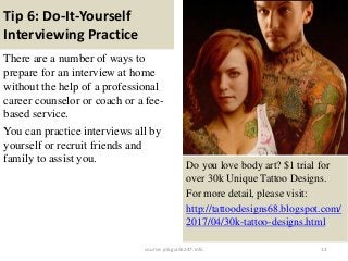 Tip 6: Do-It-Yourself
Interviewing Practice
There are a number of ways to
prepare for an interview at home
without the help of a professional
career counselor or coach or a fee-
based service.
You can practice interviews all by
yourself or recruit friends and
family to assist you.
13
Do you love body art? $1 trial for
over 30k Unique Tattoo Designs.
For more detail, please visit:
http://tattoodesigns68.blogspot.com/
2017/04/30k-tattoo-designs.html
source: jobguide247.info
 