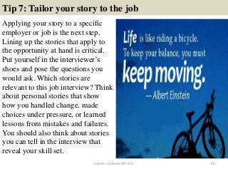 Tip 7: Tailor your story to the job
Applying your story to a specific
employer or job is the next step.
Lining up the stories that apply to
the opportunity at hand is critical.
Put yourself in the interviewer’s
shoes and pose the questions you
would ask. Which stories are
relevant to this job interview? Think
about personal stories that show
how you handled change, made
choices under pressure, or learned
lessons from mistakes and failures.
You should also think about stories
you can tell in the interview that
reveal your skill set.
14source: JobGuide247.info
 