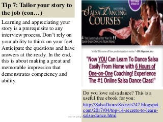 Tip 7: Tailor your story to
the job (con…)
Learning and appreciating your
story is a prerequisite to any
interview process. Don’t rely on
your ability to think on your feet.
Anticipate the questions and have
answers at the ready. In the end,
this is about making a great and
memorable impression that
demonstrates competency and
ability.
15
Do you love salsa dance? This is a
useful free ebook for you:
http://SalsaDanceSecrets247.blogspot.
com/2017/04/top-14-secrets-to-learn-
salsa-dance.htmlsource: jobguide247.info
 