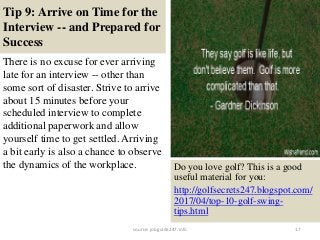 Tip 9: Arrive on Time for the
Interview -- and Prepared for
Success
There is no excuse for ever arriving
late for an interview -- other than
some sort of disaster. Strive to arrive
about 15 minutes before your
scheduled interview to complete
additional paperwork and allow
yourself time to get settled. Arriving
a bit early is also a chance to observe
the dynamics of the workplace.
17
Do you love golf? This is a good
useful material for you:
http://golfsecrets247.blogspot.com/
2017/04/top-10-golf-swing-
tips.html
source: jobguide247.info
 