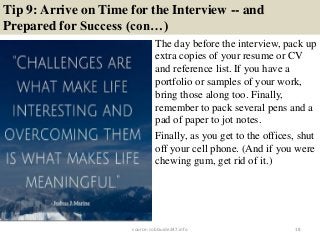 Tip 9: Arrive on Time for the Interview -- and
Prepared for Success (con…)
18
The day before the interview, pack up
extra copies of your resume or CV
and reference list. If you have a
portfolio or samples of your work,
bring those along too. Finally,
remember to pack several pens and a
pad of paper to jot notes.
Finally, as you get to the offices, shut
off your cell phone. (And if you were
chewing gum, get rid of it.)
source: JobGuide247.info
 