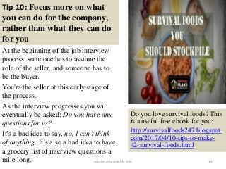 Tip 10: Focus more on what
you can do for the company,
rather than what they can do
for you
At the beginning of the job interview
process, someone has to assume the
role of the seller, and someone has to
be the buyer.
You're the seller at this early stage of
the process.
As the interview progresses you will
eventually be asked: Do you have any
questions for us?
It’s a bad idea to say, no, I can’t think
of anything. It’s also a bad idea to have
a grocery list of interview questions a
mile long. 19
Do you love survival foods? This
is a useful free ebook for you:
http://survivalfoods247.blogspot.
com/2017/04/10-tips-to-make-
42-survival-foods.html
source: jobguide247.info
 