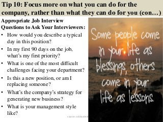 Tip 10: Focus more on what you can do for the
company, rather than what they can do for you (con…)
Appropriate Job Interview
Questions to Ask Your Interviewers:
• How would you describe a typical
day in this position?
• In my first 90 days on the job,
what’s my first priority?
• What is one of the most difficult
challenges facing your department?
• Is this a new position, or am I
replacing someone?
• What’s the company’s strategy for
generating new business?
• What is your management style
like? 20source: JobGuide247.info
 