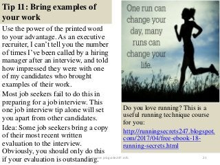 Tip 11: Bring examples of
your work
Use the power of the printed word
to your advantage. As an executive
recruiter, I can’t tell you the number
of times I’ve been called by a hiring
manager after an interview, and told
how impressed they were with one
of my candidates who brought
examples of their work.
Most job seekers fail to do this in
preparing for a job interview. This
one job interview tip alone will set
you apart from other candidates.
Idea: Some job seekers bring a copy
of their most recent written
evaluation to the interview.
Obviously, you should only do this
if your evaluation is outstanding. 21
Do you love running? This is a
useful running technique course
for you:
http://runningsecrets247.blogspot.
com/2017/04/free-ebook-18-
running-secrets.html
source: jobguide247.info
 