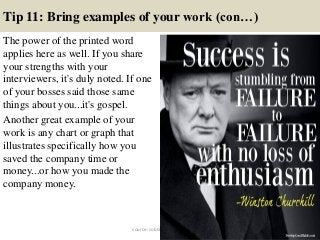 Tip 11: Bring examples of your work (con…)
The power of the printed word
applies here as well. If you share
your strengths with your
interviewers, it's duly noted. If one
of your bosses said those same
things about you...it's gospel.
Another great example of your
work is any chart or graph that
illustrates specifically how you
saved the company time or
money...or how you made the
company money.
22source: JobGuide247.info
 