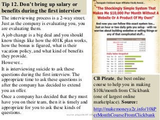 Tip 12. Don’t bring up salary or
benefits during the first interview
The interviewing process is a 2-way street.
Just as the company is evaluating you, you
are evaluating them.
A job change is a big deal and you should
know things like how the 401K plan works,
how the bonus is figured, what is their
vacation policy, and what kind of benefits
they provide.
However...
It is interviewing suicide to ask these
questions during the first interview. The
appropriate time to ask these questions is
after the company has decided to extend
you an offer.
Once a company has decided that they must
have you on their team, then it is timely and
appropriate for you to ask these kinds of
questions. 23
CB Pirate, the best online
course to help you in making
$10k/month from Clickbank
(one of largest online
marketplace). Source:
http://makemoneya2z.info/10kP
erMonthCourseFromClickbanksource: jobguide247.info
 