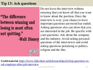 Tip 13: Ask questions
Do not leave the interview without
ensuring that you know all that you want
to know about the position. Once the
interview is over, your chance to have
important questions answered has ended.
Asking questions also can show that you
are interested in the job. Be specific with
your questions. Ask about the company
and the industry. Avoid asking personal
questions of the interviewer and avoid
asking questions pertaining to politics,
religion and the like.
24
Useful material: https://www.slideshare.net/jobsearchtipsa2z/top-questions-to-
ask-employer-after-job-interview
source: JobGuide247.info
 