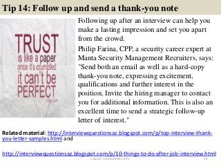 Tip 14: Follow up and send a thank-you note
Following up after an interview can help you
make a lasting impression and set you apart
from the crowd.
Philip Farina, CPP, a security career expert at
Manta Security Management Recruiters, says:
"Send both an email as well as a hard-copy
thank-you note, expressing excitement,
qualifications and further interest in the
position. Invite the hiring manager to contact
you for additional information. This is also an
excellent time to send a strategic follow-up
letter of interest."
25
Related material: http://interviewquestionsaz.blogspot.com/p/top-interview-thank-
you-letter-samples.html and
http://interviewquestionsaz.blogspot.com/p/10-things-to-do-after-job-interview.html
source: JobGuide247.info
 