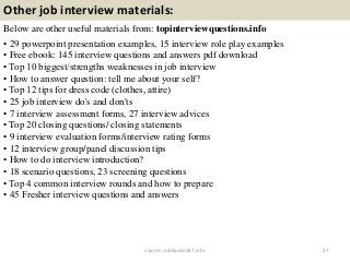 Other job interview materials:
Below are other useful materials from: topinterviewquestions.info
• 29 powerpoint presentation examples, 15 interview role play examples
• Free ebook: 145 interview questions and answers pdf download
• Top 10 biggest/strengths weaknesses in job interview
• How to answer question: tell me about your self?
• Top 12 tips for dress code (clothes, attire)
• 25 job interview do's and don'ts
• 7 interview assessment forms, 27 interview advices
• Top 20 closing questions/ closing statements
• 9 interview evaluation forms/interview rating forms
• 12 interview group/panel discussion tips
• How to do interview introduction?
• 18 scenario questions, 23 screening questions
• Top 4 common interview rounds and how to prepare
• 45 Fresher interview questions and answers
27source: JobGuide247.info
 