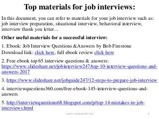 Top materials for job interviews:
In this document, you can refer to materials for your job interview such as:
job interview preparation, situational interview, behavioral interview,
interview thank you letter…
Other useful materials for a successful interview:
1. Ebook: Job Interview Questions &Answers by Bob Firestone
Download link: click here, full ebook review click here
2. Free ebook top 65 interview questions & answers:
https://www.slideshare.net/jobinterview247/top-10-interview-questions-and-
answers-2017
3. https://www.slideshare.net/jobguide247/12-steps-to-prepare-job-interview
4. interviewquestions360.com/free-ebook-145-interview-questions-and-
answers
5. http://interviewquestions68.blogspot.com/p/top-14-mistakes-in-job-
interviews.html
4source: JobGuide247.info
 