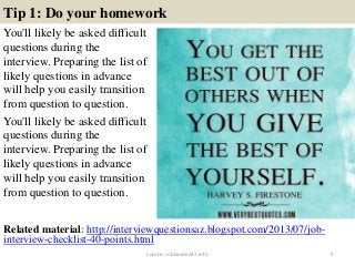 Tip 1: Do your homework
You'll likely be asked difficult
questions during the
interview. Preparing the list of
likely questions in advance
will help you easily transition
from question to question.
You'll likely be asked difficult
questions during the
interview. Preparing the list of
likely questions in advance
will help you easily transition
from question to question.
5
Related material: http://interviewquestionsaz.blogspot.com/2013/07/job-
interview-checklist-40-points.html
source: JobGuide247.info
 