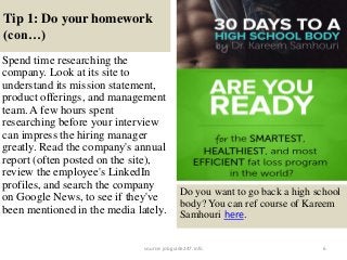 Tip 1: Do your homework
(con…)
6
Spend time researching the
company. Look at its site to
understand its mission statement,
product offerings, and management
team. A few hours spent
researching before your interview
can impress the hiring manager
greatly. Read the company's annual
report (often posted on the site),
review the employee's LinkedIn
profiles, and search the company
on Google News, to see if they've
been mentioned in the media lately.
Do you want to go back a high school
body? You can ref course of Kareem
Samhouri here.
source: jobguide247.info
 