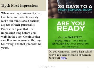 Tip 2: First impressions
7
When meeting someone for the
first time, we instantaneously
make our minds about various
aspects of their personality.
Prepare and plan that first
impression long before you
walk in the door. Continue that
excellent impression in the days
following, and that job could be
yours.
Do you want to go back a high school
body? You can ref course of Kareem
Samhouri here.
source: jobguide247.info
 