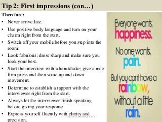 Tip 2: First impressions (con…)
Therefore:
• Never arrive late.
• Use positive body language and turn on your
charm right from the start.
• Switch off your mobile before you step into the
room.
• Look fabulous; dress sharp and make sure you
look your best.
• Start the interview with a handshake; give a nice
firm press and then some up and down
movement.
• Determine to establish a rapport with the
interviewer right from the start.
• Always let the interviewer finish speaking
before giving your response.
• Express yourself fluently with clarity and
precision.
8source: JobGuide247.info
 