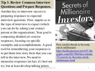 Tip 3. Review Common Interview
Questions and Prepare Responses.
Another key to interview success is
preparing responses to expected
interview questions. First, inquire as to
the type of interview to expect (which
you can do by asking your contact
person at the organization). Your goal is
composing detailed yet concise
responses, focusing on specific
examples and accomplishments. A good
tool for remembering your responses is
to put them into story form that you can
tell in the interview. No need to
memorize responses (in fact, it's best not
to), but at least develop talking points. 9
Free useful ebook to become
stock millionaire:
http://millionairesecrets247.blo
gspot.com/2017/04/free-ebook-
15-secrets-to-become-stock-
millionaire.html
source: jobguide247.info
 