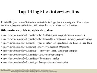 Top 14 logistics interview tips
In this file, you can ref interview materials for logistics such as types of interview
questions, logistics situational interview, logistics behavioral interview…
Other useful materials for logistics interview:
• interviewquestions360.com/free-ebook-80-interview-questions-and-answers
• interviewquestions360.com/free-ebook-top-18-secrets-to-win-every-job-interviews
• interviewquestions360.com/13-types-of-interview-questions-and-how-to-face-them
• interviewquestions360.com/job-interview-checklist-40-points
• interviewquestions360.com/top-8-interview-thank-you-letter-samples
• interviewquestions360.com/free-42-cover-letter-samples
• interviewquestions360.com/free-48-resume-samples
• interviewquestions360.com/top-15-ways-to-search-new-jobs
Useful materials: • interviewquestions360.com/free-ebook-80-interview-questions-and-answers
• interviewquestions360.com/free-ebook-top-18-secrets-to-win-every-job-interviews
 