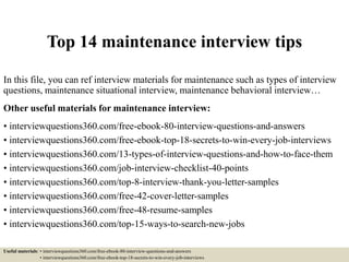 Top 14 maintenance interview tips
In this file, you can ref interview materials for maintenance such as types of interview
questions, maintenance situational interview, maintenance behavioral interview…
Other useful materials for maintenance interview:
• interviewquestions360.com/free-ebook-80-interview-questions-and-answers
• interviewquestions360.com/free-ebook-top-18-secrets-to-win-every-job-interviews
• interviewquestions360.com/13-types-of-interview-questions-and-how-to-face-them
• interviewquestions360.com/job-interview-checklist-40-points
• interviewquestions360.com/top-8-interview-thank-you-letter-samples
• interviewquestions360.com/free-42-cover-letter-samples
• interviewquestions360.com/free-48-resume-samples
• interviewquestions360.com/top-15-ways-to-search-new-jobs
Useful materials: • interviewquestions360.com/free-ebook-80-interview-questions-and-answers
• interviewquestions360.com/free-ebook-top-18-secrets-to-win-every-job-interviews
 