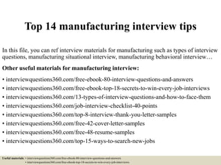 Top 14 manufacturing interview tips
In this file, you can ref interview materials for manufacturing such as types of interview
questions, manufacturing situational interview, manufacturing behavioral interview…
Other useful materials for manufacturing interview:
• interviewquestions360.com/free-ebook-80-interview-questions-and-answers
• interviewquestions360.com/free-ebook-top-18-secrets-to-win-every-job-interviews
• interviewquestions360.com/13-types-of-interview-questions-and-how-to-face-them
• interviewquestions360.com/job-interview-checklist-40-points
• interviewquestions360.com/top-8-interview-thank-you-letter-samples
• interviewquestions360.com/free-42-cover-letter-samples
• interviewquestions360.com/free-48-resume-samples
• interviewquestions360.com/top-15-ways-to-search-new-jobs
Useful materials: • interviewquestions360.com/free-ebook-80-interview-questions-and-answers
• interviewquestions360.com/free-ebook-top-18-secrets-to-win-every-job-interviews
 