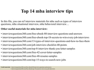 Top 14 mba interview tips
In this file, you can ref interview materials for mba such as types of interview
questions, mba situational interview, mba behavioral interview…
Other useful materials for mba interview:
• interviewquestions360.com/free-ebook-80-interview-questions-and-answers
• interviewquestions360.com/free-ebook-top-18-secrets-to-win-every-job-interviews
• interviewquestions360.com/13-types-of-interview-questions-and-how-to-face-them
• interviewquestions360.com/job-interview-checklist-40-points
• interviewquestions360.com/top-8-interview-thank-you-letter-samples
• interviewquestions360.com/free-42-cover-letter-samples
• interviewquestions360.com/free-48-resume-samples
• interviewquestions360.com/top-15-ways-to-search-new-jobs
Useful materials: • interviewquestions360.com/free-ebook-80-interview-questions-and-answers
• interviewquestions360.com/free-ebook-top-18-secrets-to-win-every-job-interviews
 