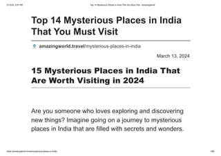 3/13/24, 3:57 PM Top 14 Mysterious Places in India That You Must Visit - Amazingworld
https://amazingworld.travel/mysterious-places-in-india/ 1/66
March 13, 2024
Top 14 Mysterious Places in India
That You Must Visit
amazingworld.travel/mysterious-places-in-india
15 Mysterious Places in India That
Are Worth Visiting in 2024
Are you someone who loves exploring and discovering
new things? Imagine going on a journey to mysterious
places in India that are filled with secrets and wonders.
 