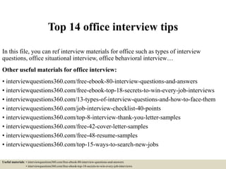 Top 14 office interview tips
In this file, you can ref interview materials for office such as types of interview
questions, office situational interview, office behavioral interview…
Other useful materials for office interview:
• interviewquestions360.com/free-ebook-80-interview-questions-and-answers
• interviewquestions360.com/free-ebook-top-18-secrets-to-win-every-job-interviews
• interviewquestions360.com/13-types-of-interview-questions-and-how-to-face-them
• interviewquestions360.com/job-interview-checklist-40-points
• interviewquestions360.com/top-8-interview-thank-you-letter-samples
• interviewquestions360.com/free-42-cover-letter-samples
• interviewquestions360.com/free-48-resume-samples
• interviewquestions360.com/top-15-ways-to-search-new-jobs
Useful materials: • interviewquestions360.com/free-ebook-80-interview-questions-and-answers
• interviewquestions360.com/free-ebook-top-18-secrets-to-win-every-job-interviews
 