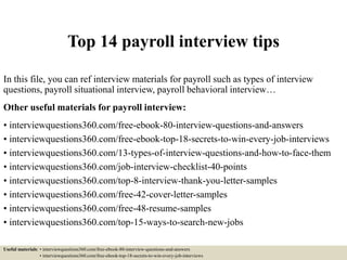 Top 14 payroll interview tips
In this file, you can ref interview materials for payroll such as types of interview
questions, payroll situational interview, payroll behavioral interview…
Other useful materials for payroll interview:
• interviewquestions360.com/free-ebook-80-interview-questions-and-answers
• interviewquestions360.com/free-ebook-top-18-secrets-to-win-every-job-interviews
• interviewquestions360.com/13-types-of-interview-questions-and-how-to-face-them
• interviewquestions360.com/job-interview-checklist-40-points
• interviewquestions360.com/top-8-interview-thank-you-letter-samples
• interviewquestions360.com/free-42-cover-letter-samples
• interviewquestions360.com/free-48-resume-samples
• interviewquestions360.com/top-15-ways-to-search-new-jobs
Useful materials: • interviewquestions360.com/free-ebook-80-interview-questions-and-answers
• interviewquestions360.com/free-ebook-top-18-secrets-to-win-every-job-interviews
 