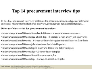 Top 14 procurement interview tips
In this file, you can ref interview materials for procurement such as types of interview
questions, procurement situational interview, procurement behavioral interview…
Other useful materials for procurement interview:
• interviewquestions360.com/free-ebook-80-interview-questions-and-answers
• interviewquestions360.com/free-ebook-top-18-secrets-to-win-every-job-interviews
• interviewquestions360.com/13-types-of-interview-questions-and-how-to-face-them
• interviewquestions360.com/job-interview-checklist-40-points
• interviewquestions360.com/top-8-interview-thank-you-letter-samples
• interviewquestions360.com/free-42-cover-letter-samples
• interviewquestions360.com/free-48-resume-samples
• interviewquestions360.com/top-15-ways-to-search-new-jobs
Useful materials: • interviewquestions360.com/free-ebook-80-interview-questions-and-answers
• interviewquestions360.com/free-ebook-top-18-secrets-to-win-every-job-interviews
 