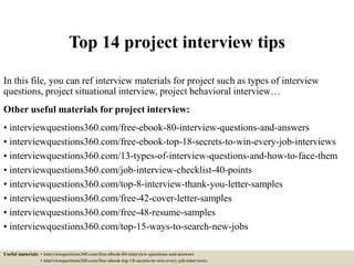 Top 14 project interview tips
In this file, you can ref interview materials for project such as types of interview
questions, project situational interview, project behavioral interview…
Other useful materials for project interview:
• interviewquestions360.com/free-ebook-80-interview-questions-and-answers
• interviewquestions360.com/free-ebook-top-18-secrets-to-win-every-job-interviews
• interviewquestions360.com/13-types-of-interview-questions-and-how-to-face-them
• interviewquestions360.com/job-interview-checklist-40-points
• interviewquestions360.com/top-8-interview-thank-you-letter-samples
• interviewquestions360.com/free-42-cover-letter-samples
• interviewquestions360.com/free-48-resume-samples
• interviewquestions360.com/top-15-ways-to-search-new-jobs
Useful materials: • interviewquestions360.com/free-ebook-80-interview-questions-and-answers
• interviewquestions360.com/free-ebook-top-18-secrets-to-win-every-job-interviews
 
