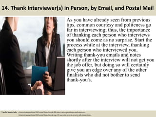 14. Thank Interviewer(s) in Person, by Email, and Postal Mail
As you have already seen from previous
tips, common courtesy and politeness go
far in interviewing; thus, the importance
of thanking each person who interviews
you should come as no surprise. Start the
process while at the interview, thanking
each person who interviewed you.
Writing thank-you emails and notes
shortly after the interview will not get you
the job offer, but doing so will certainly
give you an edge over any of the other
finalists who did not bother to send
thank-you's.
Useful materials: • interviewquestions360.com/free-ebook-80-interview-questions-and-answers
• interviewquestions360.com/free-ebook-top-18-secrets-to-win-every-job-interviews
 
