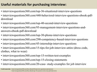 Useful materials for purchasing interview:
• interviewquestions360.com/top-36-situational-interview-questions
• interviewquestions360.com/440-behavioral-interview-questions-ebook-pdf-
download
• interviewquestions360.com/top-40-second-interview-questions
• interviewquestions360.com/95-management-interview-questions-and-
answers-ebook-pdf-download
• interviewquestions360.com/top-30-phone-interview-questions
• interviewquestions360.com/290-competency-based-interview-questions
• interviewquestions360.com/45-internship-interview-questions
• interviewquestions360.com/15-tips-for-job-interview-attire (dress code,
clothes, what to wear)
• interviewquestions360.com/top-15-written-test-examples
• interviewquestions360.com/top-15-closing-statements
• interviewquestions360.com/20-case- study-examples for job interview
Useful materials: • interviewquestions360.com/free-ebook-80-interview-questions-and-answers
• interviewquestions360.com/free-ebook-top-18-secrets-to-win-every-job-interviews
 
