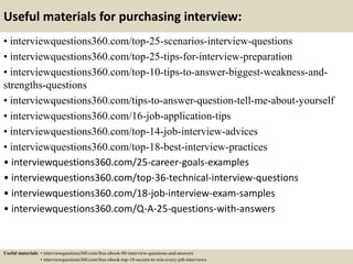 Useful materials for purchasing interview:
• interviewquestions360.com/top-25-scenarios-interview-questions
• interviewquestions360.com/top-25-tips-for-interview-preparation
• interviewquestions360.com/top-10-tips-to-answer-biggest-weakness-and-
strengths-questions
• interviewquestions360.com/tips-to-answer-question-tell-me-about-yourself
• interviewquestions360.com/16-job-application-tips
• interviewquestions360.com/top-14-job-interview-advices
• interviewquestions360.com/top-18-best-interview-practices
• interviewquestions360.com/25-career-goals-examples
• interviewquestions360.com/top-36-technical-interview-questions
• interviewquestions360.com/18-job-interview-exam-samples
• interviewquestions360.com/Q-A-25-questions-with-answers
Useful materials: • interviewquestions360.com/free-ebook-80-interview-questions-and-answers
• interviewquestions360.com/free-ebook-top-18-secrets-to-win-every-job-interviews
 