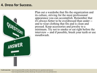 4. Dress for Success.
Plan out a wardrobe that fits the organization and
its culture, striving for the most professional
appearance you can accomplish. Remember that
it's always better to be overdressed than under --
and to wear clothing that fits and is clean and
pressed. Keep accessories and jewelry to a
minimum. Try not to smoke or eat right before the
interview -- and if possible, brush your teeth or use
mouthwash.
Useful materials: • interviewquestions360.com/free-ebook-80-interview-questions-and-answers
• interviewquestions360.com/free-ebook-top-18-secrets-to-win-every-job-interviews
 