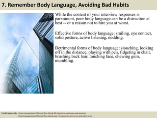 7. Remember Body Language, Avoiding Bad Habits
While the content of your interview responses is
paramount, poor body language can be a distraction at
best -- or a reason not to hire you at worst.
Effective forms of body language: smiling, eye contact,
solid posture, active listening, nodding.
Detrimental forms of body language: slouching, looking
off in the distance, playing with pen, fidgeting in chair,
brushing back hair, touching face, chewing gum,
mumbling.
Useful materials: • interviewquestions360.com/free-ebook-80-interview-questions-and-answers
• interviewquestions360.com/free-ebook-top-18-secrets-to-win-every-job-interviews
 