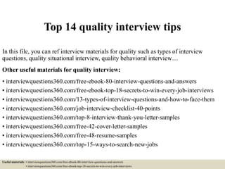 Top 14 quality interview tips
In this file, you can ref interview materials for quality such as types of interview
questions, quality situational interview, quality behavioral interview…
Other useful materials for quality interview:
• interviewquestions360.com/free-ebook-80-interview-questions-and-answers
• interviewquestions360.com/free-ebook-top-18-secrets-to-win-every-job-interviews
• interviewquestions360.com/13-types-of-interview-questions-and-how-to-face-them
• interviewquestions360.com/job-interview-checklist-40-points
• interviewquestions360.com/top-8-interview-thank-you-letter-samples
• interviewquestions360.com/free-42-cover-letter-samples
• interviewquestions360.com/free-48-resume-samples
• interviewquestions360.com/top-15-ways-to-search-new-jobs
Useful materials: • interviewquestions360.com/free-ebook-80-interview-questions-and-answers
• interviewquestions360.com/free-ebook-top-18-secrets-to-win-every-job-interviews
 