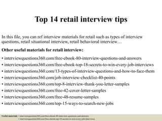 Top 14 retail interview tips
In this file, you can ref interview materials for retail such as types of interview
questions, retail situational interview, retail behavioral interview…
Other useful materials for retail interview:
• interviewquestions360.com/free-ebook-80-interview-questions-and-answers
• interviewquestions360.com/free-ebook-top-18-secrets-to-win-every-job-interviews
• interviewquestions360.com/13-types-of-interview-questions-and-how-to-face-them
• interviewquestions360.com/job-interview-checklist-40-points
• interviewquestions360.com/top-8-interview-thank-you-letter-samples
• interviewquestions360.com/free-42-cover-letter-samples
• interviewquestions360.com/free-48-resume-samples
• interviewquestions360.com/top-15-ways-to-search-new-jobs
Useful materials: • interviewquestions360.com/free-ebook-80-interview-questions-and-answers
• interviewquestions360.com/free-ebook-top-18-secrets-to-win-every-job-interviews
 