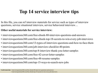Top 14 service interview tips
In this file, you can ref interview materials for service such as types of interview
questions, service situational interview, service behavioral interview…
Other useful materials for service interview:
• interviewquestions360.com/free-ebook-80-interview-questions-and-answers
• interviewquestions360.com/free-ebook-top-18-secrets-to-win-every-job-interviews
• interviewquestions360.com/13-types-of-interview-questions-and-how-to-face-them
• interviewquestions360.com/job-interview-checklist-40-points
• interviewquestions360.com/top-8-interview-thank-you-letter-samples
• interviewquestions360.com/free-42-cover-letter-samples
• interviewquestions360.com/free-48-resume-samples
• interviewquestions360.com/top-15-ways-to-search-new-jobs
Useful materials: • interviewquestions360.com/free-ebook-80-interview-questions-and-answers
• interviewquestions360.com/free-ebook-top-18-secrets-to-win-every-job-interviews
 