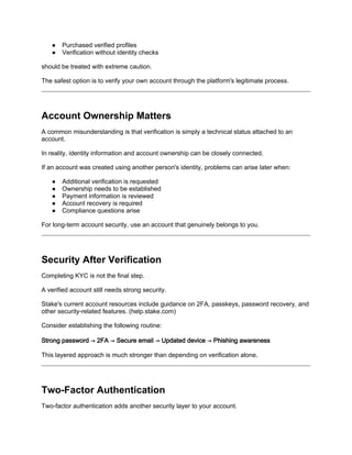 ● Purchased verified profiles
● Verification without identity checks
should be treated with extreme caution.
The safest option is to verify your own account through the platform's legitimate process.
Account Ownership Matters
A common misunderstanding is that verification is simply a technical status attached to an
account.
In reality, identity information and account ownership can be closely connected.
If an account was created using another person's identity, problems can arise later when:
● Additional verification is requested
● Ownership needs to be established
● Payment information is reviewed
● Account recovery is required
● Compliance questions arise
For long-term account security, use an account that genuinely belongs to you.
Security After Verification
Completing KYC is not the final step.
A verified account still needs strong security.
Stake's current account resources include guidance on 2FA, passkeys, password recovery, and
other security-related features. (help.stake.com)
Consider establishing the following routine:
Strong password → 2FA → Secure email → Updated device → Phishing awareness
This layered approach is much stronger than depending on verification alone.
Two-Factor Authentication
Two-factor authentication adds another security layer to your account.
 