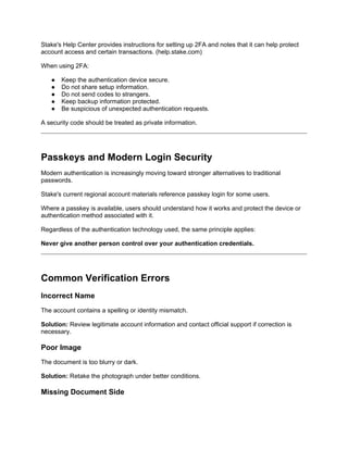 Stake's Help Center provides instructions for setting up 2FA and notes that it can help protect
account access and certain transactions. (help.stake.com)
When using 2FA:
● Keep the authentication device secure.
● Do not share setup information.
● Do not send codes to strangers.
● Keep backup information protected.
● Be suspicious of unexpected authentication requests.
A security code should be treated as private information.
Passkeys and Modern Login Security
Modern authentication is increasingly moving toward stronger alternatives to traditional
passwords.
Stake's current regional account materials reference passkey login for some users.
Where a passkey is available, users should understand how it works and protect the device or
authentication method associated with it.
Regardless of the authentication technology used, the same principle applies:
Never give another person control over your authentication credentials.
Common Verification Errors
Incorrect Name
The account contains a spelling or identity mismatch.
Solution: Review legitimate account information and contact official support if correction is
necessary.
Poor Image
The document is too blurry or dark.
Solution: Retake the photograph under better conditions.
Missing Document Side
 