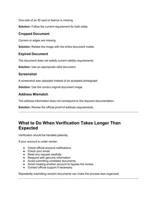 One side of an ID card or licence is missing.
Solution: Follow the current requirement for both sides.
Cropped Document
Corners or edges are missing.
Solution: Retake the image with the entire document visible.
Expired Document
The document does not satisfy current validity requirements.
Solution: Use an appropriate valid document.
Screenshot
A screenshot was uploaded instead of an accepted photograph.
Solution: Use the correct original document image.
Address Mismatch
The address information does not correspond to the required documentation.
Solution: Review the official proof-of-address requirements.
What to Do When Verification Takes Longer Than
Expected
Verification should be handled patiently.
If your account is under review:
● Check official account notifications.
● Check your email.
● Read any request carefully.
● Respond with genuine information.
● Avoid submitting unrelated documents.
● Avoid creating another account to bypass the review.
● Contact official support if necessary.
Repeatedly submitting random documents can make the process less organized.
 