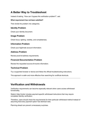 A Better Way to Troubleshoot
Instead of asking, “How can I bypass this verification problem?”, ask:
What requirement has not been satisfied?
Then divide the problem into categories.
Identity Problem
Check your identity document.
Image Problem
Check focus, lighting, visibility, and completeness.
Information Problem
Check your legitimate account information.
Address Problem
Review proof-of-address requirements.
Financial Documentation Problem
Review the requested source-of-income information.
Technical Problem
Try a supported browser or device and follow the official troubleshooting instructions.
This approach is safer and more effective than searching for unofficial shortcuts.
Verification and Withdrawals
Verification requirements can become especially relevant when users access withdrawal
functionality.
Stake's Help Center includes payment-specific withdrawal instructions that may require
completed identity verification.
Therefore, users should check the requirements for their particular withdrawal method instead of
assuming that every payment option has identical rules.
Planning ahead can prevent unnecessary surprises.
 