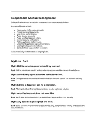 Responsible Account Management
Safe verification should be part of a broader account-management strategy.
A responsible user should:
● Keep account information accurate.
● Protect personal documents.
● Use strong authentication.
● Avoid sharing accounts.
● Avoid unofficial account sellers.
● Monitor security notifications.
● Follow applicable platform rules.
● Understand applicable regional restrictions.
● Use legitimate payment methods.
● Contact official support when necessary.
Account security works best as an ongoing habit.
Myth vs. Fact
Myth: KYC is something users should try to avoid.
Fact: KYC is a legitimate identity and compliance process used by many online platforms.
Myth: A third-party agent can make verification safer.
Fact: Giving sensitive documents or credentials to an unknown person can increase security
risks.
Myth: Editing a document can fix a mismatch.
Fact: Altering identity or financial documentation is not a legitimate solution.
Myth: A verified account does not need 2FA.
Fact: Verification and authentication protect different aspects of account security.
Myth: Any document photograph will work.
Fact: Stake specifies requirements for document quality, completeness, validity, and acceptable
document types.
 