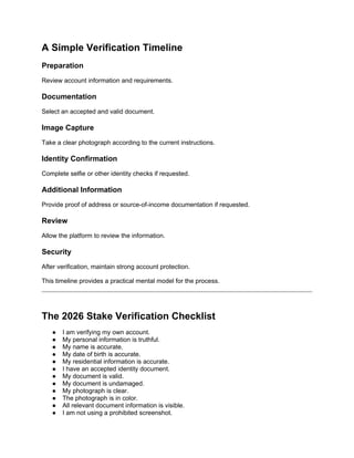 A Simple Verification Timeline
Preparation
Review account information and requirements.
Documentation
Select an accepted and valid document.
Image Capture
Take a clear photograph according to the current instructions.
Identity Confirmation
Complete selfie or other identity checks if requested.
Additional Information
Provide proof of address or source-of-income documentation if requested.
Review
Allow the platform to review the information.
Security
After verification, maintain strong account protection.
This timeline provides a practical mental model for the process.
The 2026 Stake Verification Checklist
● I am verifying my own account.
● My personal information is truthful.
● My name is accurate.
● My date of birth is accurate.
● My residential information is accurate.
● I have an accepted identity document.
● My document is valid.
● My document is undamaged.
● My photograph is clear.
● The photograph is in color.
● All relevant document information is visible.
● I am not using a prohibited screenshot.
 