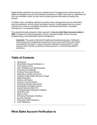 Digital identity verification has become a standard part of managing many online accounts. As
platforms strengthen security and compliance procedures in 2026, users need to understand not
only how verification works, but also how to protect personal information throughout the
process.
For Stake users, completing verification correctly means using genuine account information,
valid documentation, and the official verification process. A well-prepared user can reduce
common errors such as unreadable documents, mismatched information, incomplete
submissions, or unnecessary delays.
This educational guide presents a fresh approach to how to verify Stake Accounts safely in
2026. It focuses on practical preparation, privacy, document quality, account security,
troubleshooting, and responsible account management.
Important: This guide is intended for legitimate educational purposes. Verification
should always be completed by the genuine account owner with truthful information
and authentic documents. It does not provide methods for bypassing KYC, using
someone else's identity, purchasing verified accounts, or circumventing platform
restrictions.
Table of Contents
● Introduction
● What Stake Account Verification Is
● The Purpose of KYC
● Why Verification Can Be Requested
● Preparing for Verification
● Personal Information Review
● Selecting an Identity Document
● Creating a High-Quality Document Image
● Selfie Verification
● Address Verification
● Source of Income Checks
● Protecting Sensitive Documents
● Recognizing Verification Scams
● Account Security After KYC
● Troubleshooting Verification Problems
● What Not to Do
● Myth vs. Fact
● A Practical Verification Workflow
● Security Checklist
● Frequently Asked Questions
● Final Takeaways
What Stake Account Verification Is
 