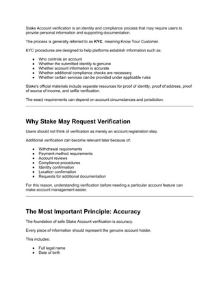 Stake Account verification is an identity and compliance process that may require users to
provide personal information and supporting documentation.
The process is generally referred to as KYC, meaning Know Your Customer.
KYC procedures are designed to help platforms establish information such as:
● Who controls an account
● Whether the submitted identity is genuine
● Whether account information is accurate
● Whether additional compliance checks are necessary
● Whether certain services can be provided under applicable rules
Stake's official materials include separate resources for proof of identity, proof of address, proof
of source of income, and selfie verification.
The exact requirements can depend on account circumstances and jurisdiction.
Why Stake May Request Verification
Users should not think of verification as merely an account-registration step.
Additional verification can become relevant later because of:
● Withdrawal requirements
● Payment-method requirements
● Account reviews
● Compliance procedures
● Identity confirmation
● Location confirmation
● Requests for additional documentation
For this reason, understanding verification before needing a particular account feature can
make account management easier.
The Most Important Principle: Accuracy
The foundation of safe Stake Account verification is accuracy.
Every piece of information should represent the genuine account holder.
This includes:
● Full legal name
● Date of birth
 
