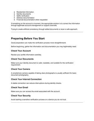 ● Residential information
● Identity documents
● Selfie verification
● Address documentation
● Financial documentation when requested
If something on the account is incorrect, the appropriate solution is to correct the information
through legitimate account-management or support channels.
Trying to create artificial consistency through edited documents is never a safe approach.
Preparing Before You Start
Good preparation can make the verification process more straightforward.
Before beginning, gather the information and documentation you may legitimately need.
Check Your Account
Review your profile information carefully.
Check Your Documents
Make sure your identity document is valid, readable, and suitable for the verification
requirement.
Check Your Camera
A smartphone camera capable of taking clear photographs is usually sufficient for basic
document photography.
Check Your Internet Connection
A stable connection can reduce interruptions during identity checks.
Check Your Email
Make sure you can access the email associated with the account.
Check Your Security
Avoid starting a sensitive verification process on a device you do not trust.
 