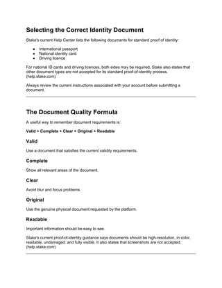 Selecting the Correct Identity Document
Stake's current Help Center lists the following documents for standard proof of identity:
● International passport
● National identity card
● Driving licence
For national ID cards and driving licences, both sides may be required. Stake also states that
other document types are not accepted for its standard proof-of-identity process.
(help.stake.com)
Always review the current instructions associated with your account before submitting a
document.
The Document Quality Formula
A useful way to remember document requirements is:
Valid + Complete + Clear + Original + Readable
Valid
Use a document that satisfies the current validity requirements.
Complete
Show all relevant areas of the document.
Clear
Avoid blur and focus problems.
Original
Use the genuine physical document requested by the platform.
Readable
Important information should be easy to see.
Stake's current proof-of-identity guidance says documents should be high-resolution, in color,
readable, undamaged, and fully visible. It also states that screenshots are not accepted.
(help.stake.com)
 