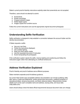 Stake's current proof-of-identity instructions explicitly state that screenshots are not accepted.
Therefore, users should not attempt to submit:
● Screenshots
● Screen recordings
● Cropped website images
● Edited digital copies
● Images copied from another source
Follow the current instructions and use the appropriate original document photograph.
Understanding Selfie Verification
Selfie verification is designed to help establish a connection between the account holder and the
identity documentation.
If Stake requests a selfie:
● Use your own face.
● Follow the instructions displayed.
● Use suitable lighting.
● Keep your face clearly visible.
● Use the requested document if instructed.
● Avoid manipulating the photograph.
If the verification system rejects the selfie, improve lighting and positioning and follow the
instructions again rather than attempting an unofficial workaround.
Address Verification Explained
Proof of identity and proof of address serve different purposes.
Stake maintains separate proof-of-address guidance.
Its current Help Center says acceptable address documentation can include qualifying utility
bills, bank or credit-card statements, certain government documents, qualifying employer or
educational letters, tenancy documents, and bank reference letters. Requirements include
details such as the user's complete name and address, issuing entity, and issue date.
(help.stake.com)
Users should always check the latest official requirements because document rules can change.
 