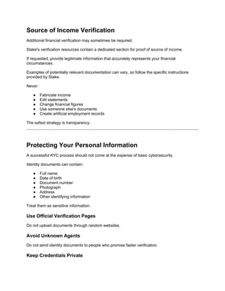 Source of Income Verification
Additional financial verification may sometimes be required.
Stake's verification resources contain a dedicated section for proof of source of income.
If requested, provide legitimate information that accurately represents your financial
circumstances.
Examples of potentially relevant documentation can vary, so follow the specific instructions
provided by Stake.
Never:
● Fabricate income
● Edit statements
● Change financial figures
● Use someone else's documents
● Create artificial employment records
The safest strategy is transparency.
Protecting Your Personal Information
A successful KYC process should not come at the expense of basic cybersecurity.
Identity documents can contain:
● Full name
● Date of birth
● Document number
● Photograph
● Address
● Other identifying information
Treat them as sensitive information.
Use Official Verification Pages
Do not upload documents through random websites.
Avoid Unknown Agents
Do not send identity documents to people who promise faster verification.
Keep Credentials Private
 